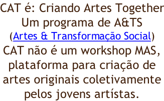 CAT é: Criando Artes Together Um programa de A&TS (Artes & Transformação Social) CAT não é um workshop MAS,  plataforma para criação de artes originais coletivamente pelos jovens artístas.